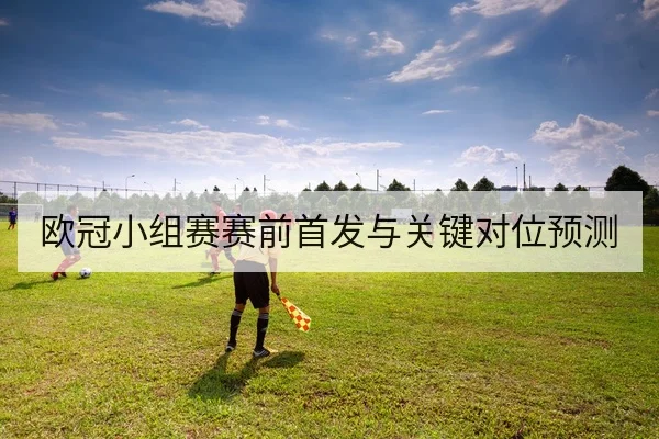 欧冠小组赛赛前首发与关键对位预测